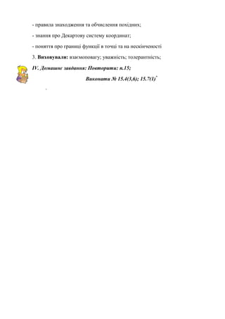 - правила знаходження та обчислення похідних;
- знання про Декартову систему координат;
- поняття про границі функції в точці та на нескінченості
3. Виховували: взаємоповагу; уважність; толерантність;
IV. Домашнє завдання: Повторити: п.15;
Виконати № 15.4(3,6); 15.7(1)*
-
 