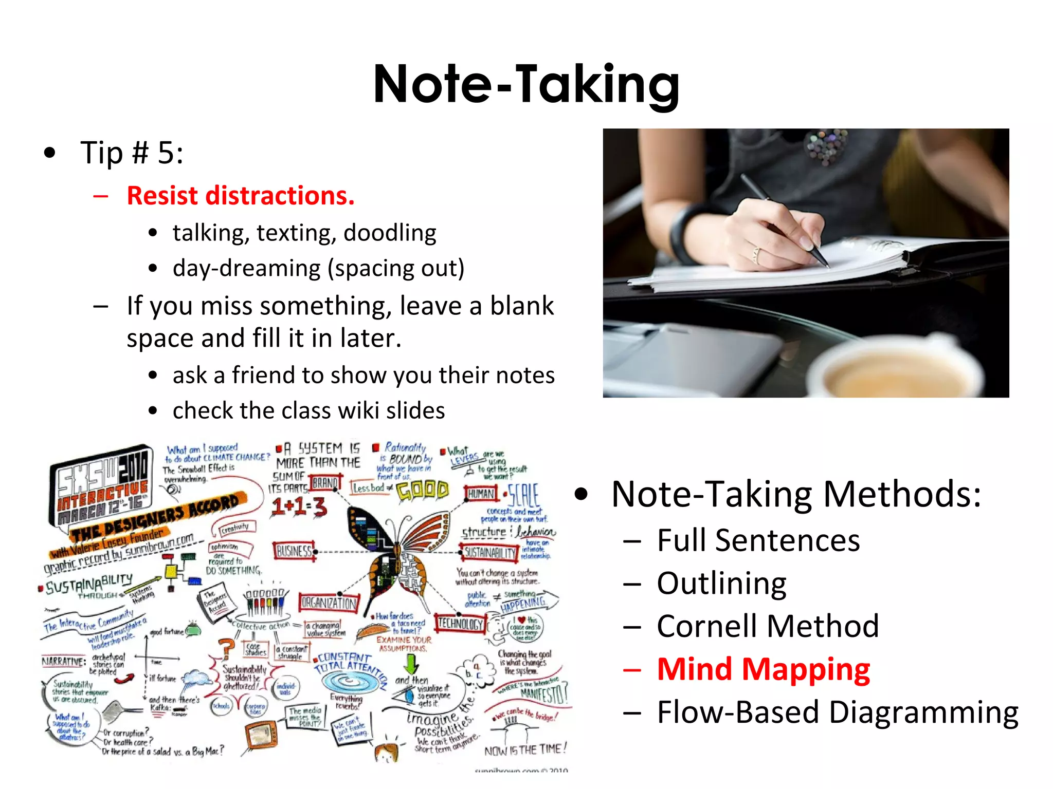 Note-Taking
• Note-Taking Methods:
– Full Sentences
– Outlining
– Cornell Method
– Mind Mapping
– Flow-Based Diagramming
• Tip # 5:
– Resist distractions.
• talking, texting, doodling
• day-dreaming (spacing out)
– If you miss something, leave a blank
space and fill it in later.
• ask a friend to show you their notes
• check the class wiki slides
 