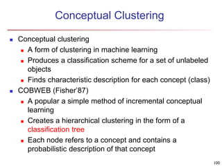 100 
Conceptual Clustering 
 Conceptual clustering 
 A form of clustering in machine learning 
 Produces a classification scheme for a set of unlabeled 
objects 
 Finds characteristic description for each concept (class) 
 COBWEB (Fisher’87) 
 A popular a simple method of incremental conceptual 
learning 
 Creates a hierarchical clustering in the form of a 
classification tree 
 Each node refers to a concept and contains a 
probabilistic description of that concept 
 