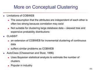 102 
More on Conceptual Clustering 
 Limitations of COBWEB 
 The assumption that the attributes are independent of each other is 
often too strong because correlation may exist 
 Not suitable for clustering large database data – skewed tree and 
expensive probability distributions 
 CLASSIT 
 an extension of COBWEB for incremental clustering of continuous 
data 
 suffers similar problems as COBWEB 
 AutoClass (Cheeseman and Stutz, 1996) 
 Uses Bayesian statistical analysis to estimate the number of 
clusters 
 Popular in industry 
 