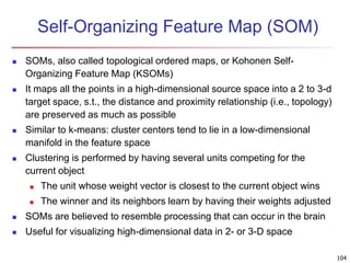 104 
Self-Organizing Feature Map (SOM) 
 SOMs, also called topological ordered maps, or Kohonen Self- 
Organizing Feature Map (KSOMs) 
 It maps all the points in a high-dimensional source space into a 2 to 3-d 
target space, s.t., the distance and proximity relationship (i.e., topology) 
are preserved as much as possible 
 Similar to k-means: cluster centers tend to lie in a low-dimensional 
manifold in the feature space 
 Clustering is performed by having several units competing for the 
current object 
 The unit whose weight vector is closest to the current object wins 
 The winner and its neighbors learn by having their weights adjusted 
 SOMs are believed to resemble processing that can occur in the brain 
 Useful for visualizing high-dimensional data in 2- or 3-D space 
 