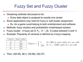 Fuzzy Set and Fuzzy Cluster 
 Clustering methods discussed so far 
 Every data object is assigned to exactly one cluster 
 Some applications may need for fuzzy or soft cluster assignment 
 Ex. An e-game could belong to both entertainment and software 
 Methods: fuzzy clusters and probabilistic model-based clusters 
 Fuzzy cluster: A fuzzy set S: FS : X → [0, 1] (value between 0 and 1) 
 Example: Popularity of cameras is defined as a fuzzy mapping 
 Then, A(0.05), B(1), C(0.86), D(0.27) 
16 
 