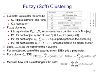Fuzzy (Soft) Clustering 
 Example: Let cluster features be 
 C1 :“digital camera” and “lens” 
 C2: “computer“ 
 Fuzzy clustering 
 k fuzzy clusters C1, …,Ck ,represented as a partition matrix M = [wij] 
 P1: for each object oi and cluster Cj, 0 ≤ wij ≤ 1 (fuzzy set) 
 P2: for each object oi, , equal participation in the clustering 
 P3: for each cluster Cj , ensures there is no empty cluster 
 Let c1, …, ck as the center of the k clusters 
 For an object oi, sum of the squared error (SSE), p is a parameter: 
 For a cluster Ci, SSE: 
 Measure how well a clustering fits the data: 
17 
 