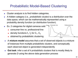 Probabilistic Model-Based Clustering 
 Cluster analysis is to find hidden categories. 
 A hidden category (i.e., probabilistic cluster) is a distribution over the 
data space, which can be mathematically represented using a 
probability density function (or distribution function). 
 Ex. 2 categories for digital cameras sold 
 consumer line vs. professional line 
 density functions f1, f2 for C1, C2 
 obtained by probabilistic clustering 
 A mixture model assumes that a set of observed objects is a mixture 
of instances from multiple probabilistic clusters, and conceptually 
each observed object is generated independently 
 Out task: infer a set of k probabilistic clusters that is mostly likely to 
generate D using the above data generation process 
18 
 