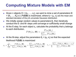 24 
Computing Mixture Models with EM 
 Given n objects O = {o1, …, on}, we want to mine a set of parameters Θ 
= {θ1, …, θk} s.t.,P(O|Θ) is maximized, where θj = (μj, σj) are the mean and 
standard deviation of the j-th univariate Gaussian distribution 
 We initially assign random values to parameters θj, then iteratively 
conduct the E- and M- steps until converge or sufficiently small change 
 At the E-step, for each object oi, calculate the probability that oi belongs 
to each distribution, 
 At the M-step, adjust the parameters θj = (μj, σj) so that the expected 
likelihood P(O|Θ) is maximized 
 