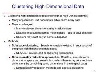 27 
Clustering High-Dimensional Data 
 Clustering high-dimensional data (How high is high-D in clustering?) 
 Many applications: text documents, DNA micro-array data 
 Major challenges: 
 Many irrelevant dimensions may mask clusters 
 Distance measure becomes meaningless—due to equi-distance 
 Clusters may exist only in some subspaces 
 Methods 
 Subspace-clustering: Search for clusters existing in subspaces of 
the given high dimensional data space 
 CLIQUE, ProClus, and bi-clustering approaches 
 Dimensionality reduction approaches: Construct a much lower 
dimensional space and search for clusters there (may construct new 
dimensions by combining some dimensions in the original data) 
 Dimensionality reduction methods and spectral clustering 
 