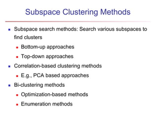 Subspace Clustering Methods 
 Subspace search methods: Search various subspaces to 
find clusters 
 Bottom-up approaches 
 Top-down approaches 
 Correlation-based clustering methods 
 E.g., PCA based approaches 
 Bi-clustering methods 
 Optimization-based methods 
 Enumeration methods 
 