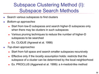 Subspace Clustering Method (I): 
Subspace Search Methods 
 Search various subspaces to find clusters 
 Bottom-up approaches 
 Start from low-D subspaces and search higher-D subspaces only 
when there may be clusters in such subspaces 
 Various pruning techniques to reduce the number of higher-D 
subspaces to be searched 
 Ex. CLIQUE (Agrawal et al. 1998) 
 Top-down approaches 
 Start from full space and search smaller subspaces recursively 
 Effective only if the locality assumption holds: restricts that the 
subspace of a cluster can be determined by the local neighborhood 
 Ex. PROCLUS (Aggarwal et al. 1999): a k-medoid-like method 
32 
 