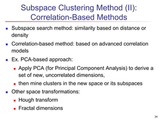 Subspace Clustering Method (II): 
Correlation-Based Methods 
 Subspace search method: similarity based on distance or 
density 
 Correlation-based method: based on advanced correlation 
models 
 Ex. PCA-based approach: 
 Apply PCA (for Principal Component Analysis) to derive a 
set of new, uncorrelated dimensions, 
 then mine clusters in the new space or its subspaces 
 Other space transformations: 
 Hough transform 
 Fractal dimensions 
34 
 
