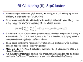 Bi-Clustering (II): δ-pCluster 
 Enumerating all bi-clusters (δ-pClusters) [H. Wang, et al., Clustering by pattern 
similarity in large data sets. SIGMOD’02] 
 Since a submatrix I x J is a bi-cluster with (perfect) coherent values iff ei1j1 − ei2j1 
= ei1j2 − ei2j2. For any 2 x 2 submatrix of I x J, define p-score 
 A submatrix I x J is a δ-pCluster (pattern-based cluster) if the p-score of every 2 
x 2 submatrix of I x J is at most δ, where δ ≥ 0 is a threshold specifying a user's 
tolerance of noise against a perfect bi-cluster 
 The p-score controls the noise on every element in a bi-cluster, while the mean 
squared residue captures the average noise 
 Monotonicity: If I x J is a δ-pClusters, every x x y (x,y ≥ 2) submatrix of I x J is 
also a δ-pClusters. 
 A δ-pCluster is maximal if no more row or column can be added into the cluster 
and retain δ-pCluster: We only need to compute all maximal δ-pClusters. 
41 
 