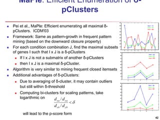 MaPle: Efficient Enumeration of δ- 
pClusters 
 Pei et al., MaPle: Efficient enumerating all maximal δ- 
pClusters. ICDM'03 
 Framework: Same as pattern-growth in frequent pattern 
mining (based on the downward closure property) 
 For each condition combination J, find the maximal subsets 
of genes I such that I x J is a δ-pClusters 
 If I x J is not a submatrix of another δ-pClusters 
 then I x J is a maximal δ-pCluster. 
 Algorithm is very similar to mining frequent closed itemsets 
 Additional advantages of δ-pClusters: 
 Due to averaging of δ-cluster, it may contain outliers 
but still within δ-threshold 
 Computing bi-clusters for scaling patterns, take 
logarithmic on 
d / 
d 
xa ya 
d / 
d 
will lead to the p-score form 
42 
 
xb yb 
 