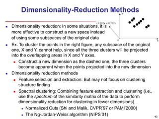Dimensionality-Reduction Methods 
 Dimensionality reduction: In some situations, it is 
more effective to construct a new space instead 
of using some subspaces of the original data 
43 
 Ex. To cluster the points in the right figure, any subspace of the original 
one, X and Y, cannot help, since all the three clusters will be projected 
into the overlapping areas in X and Y axes. 
 Construct a new dimension as the dashed one, the three clusters 
become apparent when the points projected into the new dimension 
 Dimensionality reduction methods 
 Feature selection and extraction: But may not focus on clustering 
structure finding 
 Spectral clustering: Combining feature extraction and clustering (i.e., 
use the spectrum of the similarity matrix of the data to perform 
dimensionality reduction for clustering in fewer dimensions) 
 Normalized Cuts (Shi and Malik, CVPR’97 or PAMI’2000) 
 The Ng-Jordan-Weiss algorithm (NIPS’01) 
 
