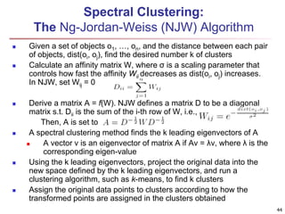 Spectral Clustering: 
The Ng-Jordan-Weiss (NJW) Algorithm 
 Given a set of objects o1, …, on, and the distance between each pair 
of objects, dist(oi, oj), find the desired number k of clusters 
 Calculate an affinity matrix W, where σ is a scaling parameter that 
controls how fast the affinity Wij decreases as dist(oi, oj) increases. 
In NJW, set Wij = 0 
 Derive a matrix A = f(W). NJW defines a matrix D to be a diagonal 
matrix s.t. Dii is the sum of the i-th row of W, i.e., 
Then, A is set to 
 A spectral clustering method finds the k leading eigenvectors of A 
 A vector v is an eigenvector of matrix A if Av = λv, where λ is the 
corresponding eigen-value 
 Using the k leading eigenvectors, project the original data into the 
new space defined by the k leading eigenvectors, and run a 
clustering algorithm, such as k-means, to find k clusters 
 Assign the original data points to clusters according to how the 
transformed points are assigned in the clusters obtained 
44 
 
