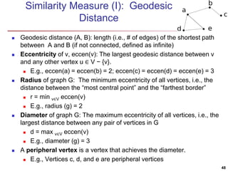 Similarity Measure (I): Geodesic 
Distance 
 Geodesic distance (A, B): length (i.e., # of edges) of the shortest path 
between A and B (if not connected, defined as infinite) 
 Eccentricity of v, eccen(v): The largest geodesic distance between v 
and any other vertex u ∈ V − {v}. 
 E.g., eccen(a) = eccen(b) = 2; eccen(c) = eccen(d) = eccen(e) = 3 
 Radius of graph G: The minimum eccentricity of all vertices, i.e., the 
distance between the “most central point” and the “farthest border” 
 r = min v∈V eccen(v) 
 E.g., radius (g) = 2 
 Diameter of graph G: The maximum eccentricity of all vertices, i.e., the 
largest distance between any pair of vertices in G 
 d = max v∈V eccen(v) 
 E.g., diameter (g) = 3 
 A peripheral vertex is a vertex that achieves the diameter. 
 E.g., Vertices c, d, and e are peripheral vertices 
48 
 
