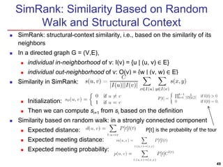 SimRank: Similarity Based on Random 
Walk and Structural Context 
 SimRank: structural-context similarity, i.e., based on the similarity of its 
neighbors 
 In a directed graph G = (V,E), 
 individual in-neighborhood of v: I(v) = {u | (u, v) ∈ E} 
 individual out-neighborhood of v: O(v) = {w | (v, w) ∈ E} 
 Similarity in SimRank: 
 Initialization: 
 Then we can compute si+1 from si based on the definition 
 Similarity based on random walk: in a strongly connected component 
 Expected distance: 
 Expected meeting distance: 
 Expected meeting probability: 
P[t] is the probability of the tour 
49 
 