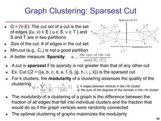 Graph Clustering: Sparsest Cut 
 G = (V,E). The cut set of a cut is the set 
of edges {(u, v) ∈ E | u ∈ S, v ∈ T } and 
S and T are in two partitions 
 Size of the cut: # of edges in the cut set 
 Min-cut (e.g., C1) is not a good partition 
 A better measure: Sparsity: 
 A cut is sparsest if its sparsity is not greater than that of any other cut 
 Ex. Cut C2 = ({a, b, c, d, e, f, l}, {g, h, i, j, k}) is the sparsest cut 
 For k clusters, the modularity of a clustering assesses the quality of the 
clustering: 
li: # edges between vertices in the i-th cluster 
di: the sum of the degrees of the vertices in the i-th cluster 
 The modularity of a clustering of a graph is the difference between the 
fraction of all edges that fall into individual clusters and the fraction that 
would do so if the graph vertices were randomly connected 
 The optimal clustering of graphs maximizes the modularity 
50 
 