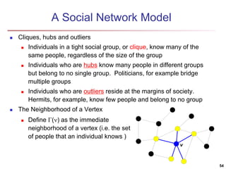 A Social Network Model 
 Cliques, hubs and outliers 
 Individuals in a tight social group, or clique, know many of the 
same people, regardless of the size of the group 
 Individuals who are hubs know many people in different groups 
but belong to no single group. Politicians, for example bridge 
multiple groups 
 Individuals who are outliers reside at the margins of society. 
Hermits, for example, know few people and belong to no group 
 The Neighborhood of a Vertex 
54 
v 
 Define () as the immediate 
neighborhood of a vertex (i.e. the set 
of people that an individual knows ) 
 