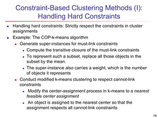 75 
Constraint-Based Clustering Methods (I): 
Handling Hard Constraints 
 Handling hard constraints: Strictly respect the constraints in cluster 
assignments 
 Example: The COP-k-means algorithm 
 Generate super-instances for must-link constraints 
 Compute the transitive closure of the must-link constraints 
 To represent such a subset, replace all those objects in the 
subset by the mean. 
 The super-instance also carries a weight, which is the number 
of objects it represents 
 Conduct modified k-means clustering to respect cannot-link 
constraints 
 Modify the center-assignment process in k-means to a nearest 
feasible center assignment 
 An object is assigned to the nearest center so that the 
assignment respects all cannot-link constraints 
 
