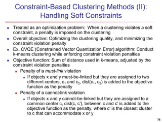 Constraint-Based Clustering Methods (II): 
Handling Soft Constraints 
 Treated as an optimization problem: When a clustering violates a soft 
constraint, a penalty is imposed on the clustering 
 Overall objective: Optimizing the clustering quality, and minimizing the 
constraint violation penalty 
 Ex. CVQE (Constrained Vector Quantization Error) algorithm: Conduct 
k-means clustering while enforcing constraint violation penalties 
 Objective function: Sum of distance used in k-means, adjusted by the 
constraint violation penalties 
 Penalty of a must-link violation 
 If objects x and y must-be-linked but they are assigned to two 
different centers, c1 and c2, dist(c1, c2) is added to the objective 
function as the penalty 
 Penalty of a cannot-link violation 
 If objects x and y cannot-be-linked but they are assigned to a 
common center c, dist(c, c′), between c and c′ is added to the 
objective function as the penalty, where c′ is the closest cluster 
to c that can accommodate x or y 
76 
 