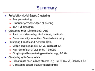 95 
Summary 
 Probability Model-Based Clustering 
 Fuzzy clustering 
 Probability-model-based clustering 
 The EM algorithm 
 Clustering High-Dimensional Data 
 Subspace clustering: bi-clustering methods 
 Dimensionality reduction: Spectral clustering 
 Clustering Graphs and Network Data 
 Graph clustering: min-cut vs. sparsest cut 
 High-dimensional clustering methods 
 Graph-specific clustering methods, e.g., SCAN 
 Clustering with Constraints 
 Constraints on instance objects, e.g., Must link vs. Cannot Link 
 Constraint-based clustering algorithms 
 