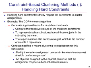 75 
Constraint-Based Clustering Methods (I): 
Handling Hard Constraints 
 Handling hard constraints: Strictly respect the...