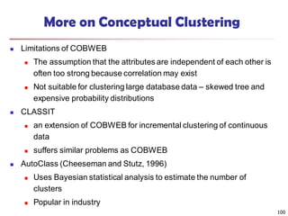 100
More on Conceptual Clustering
 Limitations of COBWEB
 The assumption that the attributes are independent of each other is
often too strong because correlation may exist
 Not suitable for clustering large database data – skewed tree and
expensive probability distributions
 CLASSIT
 an extension of COBWEB for incremental clustering of continuous
data
 suffers similar problems as COBWEB
 AutoClass (Cheeseman and Stutz, 1996)
 Uses Bayesian statistical analysis to estimate the number of
clusters
 Popular in industry
 