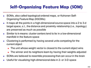 102
Self-Organizing Feature Map (SOM)
 SOMs, also called topological ordered maps, or Kohonen Self-
Organizing Feature Map (KSOMs)
 It maps all the points in a high-dimensional source space into a 2 to 3-d
target space, s.t., the distance and proximity relationship (i.e., topology)
are preserved as much as possible
 Similar to k-means: cluster centers tend to lie in a low-dimensional
manifold in the feature space
 Clustering is performed by having several units competing for the
current object
 The unit whose weight vector is closest to the current object wins
 The winner and its neighbors learn by having their weights adjusted
 SOMs are believed to resemble processing that can occur in the brain
 Useful for visualizing high-dimensional data in 2- or 3-D space
 