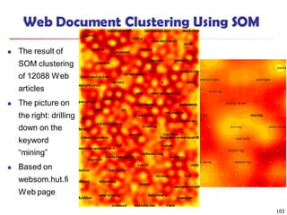 103
Web Document Clustering Using SOM
 The result of
SOM clustering
of 12088 Web
articles
 The picture on
the right: drilling
down on the
keyword
“mining”
 Based on
websom.hut.fi
Web page
 