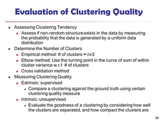 Evaluation of Clustering Quality
 Assessing Clustering Tendency
 Assess if non-random structureexists in the data by measuring
the probability that the data is generated by a uniform data
distribution
 Determine the Number of Clusters
 Empirical method: # of clusters ≈√n/2
 Elbow method: Use the turning point in the curve of sum of within
cluster variance w.r.t # of clusters
 Cross validation method
 Measuring Clustering Quality
 Extrinsic: supervised
 Compare a clustering against the ground truth using certain
clustering quality measure
 Intrinsic: unsupervised
 Evaluate the goodness of a clustering by considering how well
the clusters are separated, and how compact the clusters are
12
 