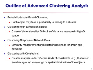 13
Outline of Advanced Clustering Analysis
 Probability Model-Based Clustering
 Each object may take a probability to belong to a cluster
 Clustering High-Dimensional Data
 Curse of dimensionality: Difficulty of distance measure in high-D
space
 Clustering Graphs and Network Data
 Similarity measurement and clustering methods for graph and
networks
 Clustering with Constraints
 Cluster analysis under different kinds of constraints, e.g., that raised
from background knowledge or spatial distribution of the objects
 