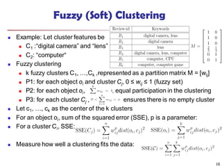 Fuzzy (Soft) Clustering
 Example: Let cluster features be
 C1 :“digital camera” and “lens”
 C2: “computer“
 Fuzzy clustering
 k fuzzy clusters C1, …,Ck ,represented as a partition matrix M = [wij]
 P1: for each object oi and cluster Cj, 0 ≤ wij ≤ 1 (fuzzy set)
 P2: for each object oi, , equal participation in the clustering
 P3: for each cluster Cj , ensures there is no empty cluster
 Let c1, …, ck as the center of the k clusters
 For an object oi, sum of the squared error (SSE), p is a parameter:
 For a cluster Ci, SSE:
 Measure how well a clustering fits the data:
16
 