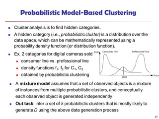Probabilistic Model-Based Clustering
 Cluster analysis is to find hidden categories.
 A hidden category (i.e., probabilistic cluster) is a distribution over the
data space, which can be mathematically represented using a
probability density function (or distribution function).
 Ex. 2 categories for digital cameras sold
 consumer line vs. professional line
 density functions f1, f2 for C1, C2
 obtained by probabilistic clustering
 A mixture model assumes that a set of observed objects is a mixture
of instances from multiple probabilistic clusters, and conceptually
each observed object is generated independently
 Out task: infer a set of k probabilistic clusters that is mostly likely to
generate D using the above data generation process
17
 