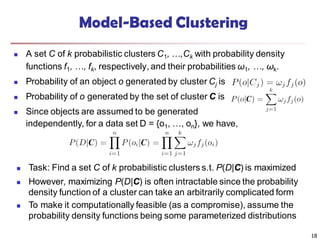 18
Model-Based Clustering
 A set C of k probabilistic clusters C1, …,Ck with probability density
functions f1, …, fk, respectively, and their probabilities ω1, …, ωk.
 Probability of an object o generated by cluster Cj is
 Probability of o generated by the set of cluster C is
 Since objects are assumed to be generated
independently, for a data set D = {o1, …, on}, we have,
 Task: Find a set C of k probabilistic clusters s.t. P(D|C) is maximized
 However, maximizing P(D|C) is often intractable since the probability
density function of a cluster can take an arbitrarily complicated form
 To make it computationally feasible (as a compromise), assume the
probability density functions being some parameterized distributions
 