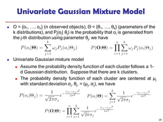 19
Univariate Gaussian Mixture Model
 O = {o1, …, on} (n observed objects), Θ = {θ1, …, θk} (parameters of the
k distributions), and Pj(oi| θj) is the probability that oi is generated from
the j-th distribution using parameter θj, we have
 Univariate Gaussian mixture model
 Assume the probability density function of each cluster follows a 1-
d Gaussian distribution. Suppose that there are k clusters.
 The probability density function of each cluster are centered at μj
with standard deviation σj, θj, = (μj, σj), we have
 