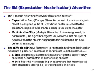 The EM (Expectation Maximization) Algorithm
 The k-means algorithm has two steps at each iteration:
 Expectation Step (E-step): Given the current cluster centers, each
object is assigned to the cluster whose center is closest to the
object: An object is expected to belong to the closest cluster
 Maximization Step (M-step): Given the cluster assignment, for
each cluster, the algorithm adjusts the center so that the sum of
distance from the objects assigned to this cluster and the new
center is minimized
 The (EM) algorithm: A framework to approach maximum likelihood or
maximum a posteriori estimates of parameters in statistical models.
 E-step assigns objects to clusters according to the current fuzzy
clustering or parameters of probabilistic clusters
 M-step finds the new clustering or parameters that maximize the
sum of squared error (SSE) or the expected likelihood
20
 