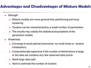 Advantages and Disadvantages of Mixture Models
 Strength
 Mixture models are more general than partitioning and fuzzy
clustering
 Clusters can be characterized by a small number of parameters
 The results may satisfy the statistical assumptions of the
generative models
 Weakness
 Converge to local optimal (overcome: run multi-times w. random
initialization)
 Computationally expensive if the number of distributions is large,
or the data set contains very few observed data points
 Need large data sets
 Hard to estimate the number of clusters
24
 