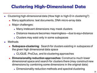 26
Clustering High-Dimensional Data
 Clustering high-dimensional data (How high is high-D in clustering?)
 Many applications: text documents, DNA micro-array data
 Major challenges:
 Many irrelevant dimensions may mask clusters
 Distance measure becomes meaningless—due to equi-distance
 Clusters may exist only in some subspaces
 Methods
 Subspace-clustering: Search for clusters existing in subspaces of
the given high dimensional data space
 CLIQUE, ProClus, and bi-clustering approaches
 Dimensionalityreduction approaches: Construct a much lower
dimensional space and search for clusters there (may construct new
dimensions by combining some dimensions in the original data)
 Dimensionality reduction methods and spectral clustering
 
