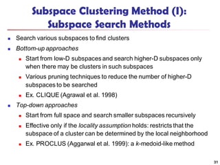 Subspace Clustering Method (I):
Subspace Search Methods
 Search various subspaces to find clusters
 Bottom-up approaches
 Start from low-D subspaces and search higher-D subspaces only
when there may be clusters in such subspaces
 Various pruning techniques to reduce the number of higher-D
subspaces to be searched
 Ex. CLIQUE (Agrawal et al. 1998)
 Top-down approaches
 Start from full space and search smaller subspaces recursively
 Effective only if the locality assumption holds: restricts that the
subspace of a cluster can be determined by the local neighborhood
 Ex. PROCLUS (Aggarwal et al. 1999): a k-medoid-like method
31
 
