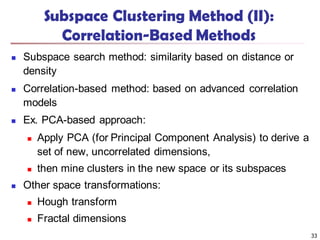 Subspace Clustering Method (II):
Correlation-Based Methods
 Subspace search method: similarity based on distance or
density
 Correlation-based method: based on advanced correlation
models
 Ex. PCA-based approach:
 Apply PCA (for Principal Component Analysis) to derive a
set of new, uncorrelated dimensions,
 then mine clusters in the new space or its subspaces
 Other space transformations:
 Hough transform
 Fractal dimensions
33
 