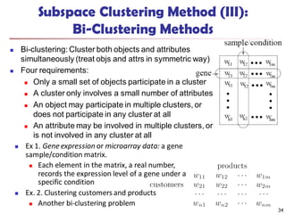Subspace Clustering Method (III):
Bi-Clustering Methods
 Bi-clustering: Cluster both objects and attributes
simultaneously (treat objs and attrs in symmetric way)
 Four requirements:
 Only a small set of objects participate in a cluster
 A cluster only involves a small number of attributes
 An object may participate in multiple clusters, or
does not participate in any cluster at all
 An attribute may be involved in multiple clusters, or
is not involved in any cluster at all
34
 Ex 1. Gene expression or microarray data: a gene
sample/condition matrix.
 Each element in the matrix, a real number,
records the expression level of a gene under a
specific condition
 Ex. 2. Clustering customers and products
 Another bi-clustering problem
 
