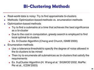 Bi-Clustering Methods
 Real-world data is noisy: Try to find approximate bi-clusters
 Methods: Optimization-basedmethods vs. enumeration methods
 Optimization-based methods
 Try to find a submatrix at a time that achieves the best significance
as a bi-cluster
 Due to the cost in computation, greedy search is employed to find
local optimal bi-clusters
 Ex. δ-Cluster Algorithm (Cheng and Church, ISMB’2000)
 Enumeration methods
 Use a tolerance threshold to specify the degree of noise allowed in
the bi-clusters to be mined
 Then try to enumerate all submatrices as bi-clusters that satisfy the
requirements
 Ex. δ-pCluster Algorithm (H. Wang et al.’ SIGMOD’2002, MaPle:
Pei et al., ICDM’2003)
36
 