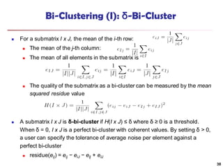 Bi-Clustering (I): δ-Bi-Cluster
 For a submatrix I x J, the mean of the i-th row:
 The mean of the j-th column:
 The mean of all elements in the submatrix is
 The quality of the submatrix as a bi-cluster can be measured by the mean
squared residue value
 A submatrix I x J is δ-bi-cluster if H(I x J) ≤ δ where δ ≥ 0 is a threshold.
When δ = 0, I x J is a perfect bi-cluster with coherent values. By setting δ > 0,
a user can specify the tolerance of average noise per element against a
perfect bi-cluster
 residue(eij) = eij − eiJ − eIj + eIJ
38
 