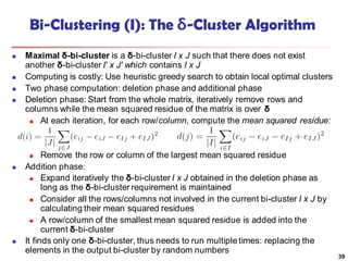 Bi-Clustering (I): The δ-Cluster Algorithm
 Maximal δ-bi-cluster is a δ-bi-cluster I x J such that there does not exist
another δ-bi-cluster I′ x J′ which contains I x J
 Computing is costly: Use heuristic greedy search to obtain local optimal clusters
 Two phase computation: deletion phase and additional phase
 Deletion phase: Start from the whole matrix, iteratively remove rows and
columns while the mean squared residue of the matrix is over δ
 At each iteration, for each row/column, compute the mean squared residue:
 Remove the row or column of the largest mean squared residue
 Addition phase:
 Expand iteratively the δ-bi-cluster I x J obtained in the deletion phase as
long as the δ-bi-cluster requirement is maintained
 Consider all the rows/columns not involved in the current bi-cluster I x J by
calculating their mean squared residues
 A row/column of the smallest mean squared residue is added into the
current δ-bi-cluster
 It finds only one δ-bi-cluster, thus needs to run multiple times: replacing the
elements in the output bi-cluster by random numbers
39
 