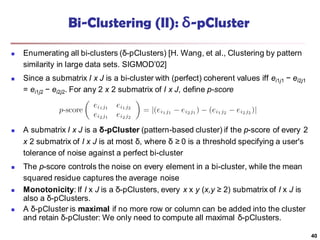 Bi-Clustering (II): δ-pCluster
 Enumerating all bi-clusters (δ-pClusters) [H. Wang, et al., Clustering by pattern
similarity in large data sets. SIGMOD’02]
 Since a submatrix I x J is a bi-cluster with (perfect) coherent values iff ei1j1 − ei2j1
= ei1j2 − ei2j2. For any 2 x 2 submatrix of I x J, define p-score
 A submatrix I x J is a δ-pCluster (pattern-based cluster) if the p-score of every 2
x 2 submatrix of I x J is at most δ, where δ ≥ 0 is a threshold specifying a user's
tolerance of noise against a perfect bi-cluster
 The p-score controls the noise on every element in a bi-cluster, while the mean
squared residue captures the average noise
 Monotonicity: If I x J is a δ-pClusters, every x x y (x,y ≥ 2) submatrix of I x J is
also a δ-pClusters.
 A δ-pCluster is maximal if no more row or column can be added into the cluster
and retain δ-pCluster: We only need to compute all maximal δ-pClusters.
40
 