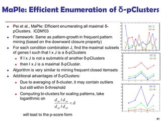 MaPle: Efficient Enumeration of δ-pClusters
 Pei et al., MaPle: Efficient enumerating all maximal δ-
pClusters. ICDM'03
 Framework: Same as pattern-growth in frequent pattern
mining (based on the downward closure property)
 For each condition combination J, find the maximal subsets
of genes I such that I x J is a δ-pClusters
 If I x J is not a submatrix of another δ-pClusters
 then I x J is a maximal δ-pCluster.
 Algorithm is very similar to mining frequent closed itemsets
 Additional advantages of δ-pClusters:
 Due to averaging of δ-cluster, it may contain outliers
but still within δ-threshold
 Computing bi-clusters for scaling patterns, take
logarithmic on
will lead to the p-score form
41

ybxb
yaxa
dd
dd
/
/
 