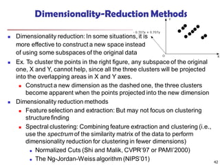 Dimensionality-Reduction Methods
 Dimensionality reduction: In some situations, it is
more effective to construct a new space instead
of using some subspaces of the original data
42
 Ex. To cluster the points in the right figure, any subspace of the original
one, X and Y, cannot help, since all the three clusters will be projected
into the overlapping areas in X and Y axes.
 Construct a new dimension as the dashed one, the three clusters
become apparent when the points projected into the new dimension
 Dimensionality reduction methods
 Feature selection and extraction: But may not focus on clustering
structurefinding
 Spectral clustering: Combining feature extraction and clustering (i.e.,
use the spectrum of the similarity matrix of the data to perform
dimensionality reduction for clustering in fewer dimensions)
 Normalized Cuts (Shi and Malik, CVPR’97 or PAMI’2000)
 The Ng-Jordan-Weiss algorithm (NIPS’01)
 