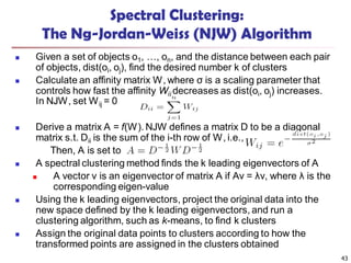 Spectral Clustering:
The Ng-Jordan-Weiss (NJW) Algorithm
 Given a set of objects o1, …, on, and the distance between each pair
of objects, dist(oi, oj), find the desired number k of clusters
 Calculate an affinity matrix W, where σ is a scaling parameter that
controls how fast the affinity Wij decreases as dist(oi, oj) increases.
In NJW, set Wij = 0
 Derive a matrix A = f(W). NJW defines a matrix D to be a diagonal
matrix s.t. Dii is the sum of the i-th row of W, i.e.,
Then, A is set to
 A spectral clustering method finds the k leading eigenvectors of A
 A vector v is an eigenvector of matrix A if Av = λv, where λ is the
corresponding eigen-value
 Using the k leading eigenvectors, project the original data into the
new space defined by the k leading eigenvectors, and run a
clustering algorithm, such as k-means, to find k clusters
 Assign the original data points to clusters according to how the
transformed points are assigned in the clusters obtained
43
 