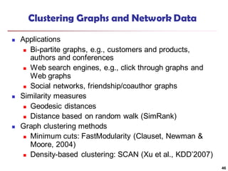Clustering Graphs and Network Data
 Applications
 Bi-partite graphs, e.g., customers and products,
authors and conferences
 Web search engines, e.g., click through graphs and
Web graphs
 Social networks, friendship/coauthor graphs
 Similarity measures
 Geodesic distances
 Distance based on random walk (SimRank)
 Graph clustering methods
 Minimum cuts: FastModularity (Clauset, Newman &
Moore, 2004)
 Density-based clustering: SCAN (Xu et al., KDD’2007)
46
 