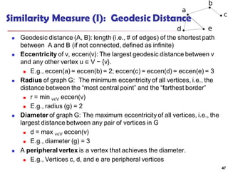 Similarity Measure (I): Geodesic Distance
 Geodesic distance (A, B): length (i.e., # of edges) of the shortest path
between A and B (if not connected, defined as infinite)
 Eccentricity of v, eccen(v): The largest geodesic distance between v
and any other vertex u ∈ V − {v}.
 E.g., eccen(a) = eccen(b) = 2; eccen(c) = eccen(d) = eccen(e) = 3
 Radius of graph G: The minimum eccentricity of all vertices, i.e., the
distance between the “most central point” and the “farthest border”
 r = min v∈V eccen(v)
 E.g., radius (g) = 2
 Diameter of graph G: The maximum eccentricity of all vertices, i.e., the
largest distance between any pair of vertices in G
 d = max v∈V eccen(v)
 E.g., diameter (g) = 3
 A peripheral vertex is a vertex that achieves the diameter.
 E.g., Vertices c, d, and e are peripheral vertices
47
 