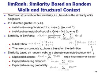 SimRank: Similarity Based on Random
Walk and Structural Context
 SimRank: structural-context similarity, i.e., based on the similarity of its
neighbors
 In a directed graph G = (V,E),
 individual in-neighborhood of v: I(v) = {u | (u, v) ∈ E}
 individual out-neighborhood of v: O(v) = {w | (v, w) ∈ E}
 Similarity in SimRank:
 Initialization:
 Then we can compute si+1 from si based on the definition
 Similarity based on random walk: in a strongly connectedcomponent
 Expected distance:
 Expected meeting distance:
 Expected meeting probability:
48
P[t] is the probability of the tour
 
